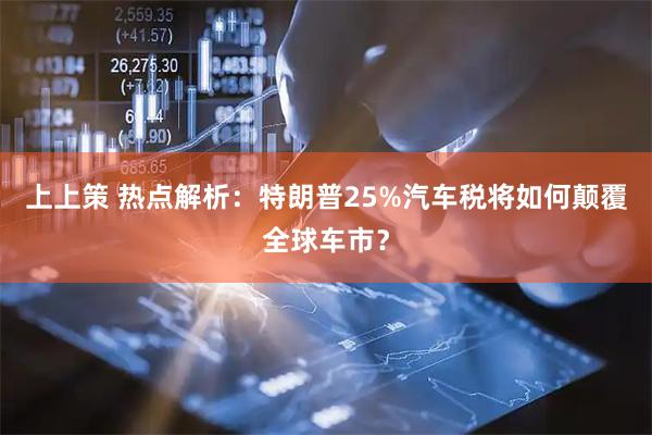 上上策 热点解析：特朗普25%汽车税将如何颠覆全球车市？