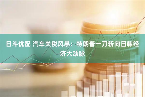 日斗优配 汽车关税风暴：特朗普一刀斩向日韩经济大动脉
