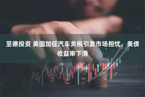 至德投资 美国加征汽车关税引发市场担忧，美债收益率下滑
