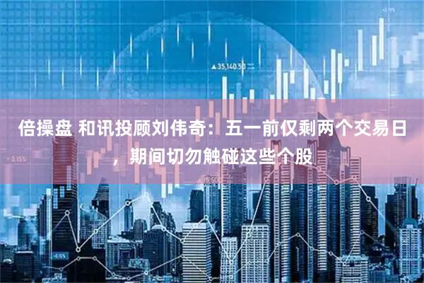 倍操盘 和讯投顾刘伟奇：五一前仅剩两个交易日，期间切勿触碰这些个股