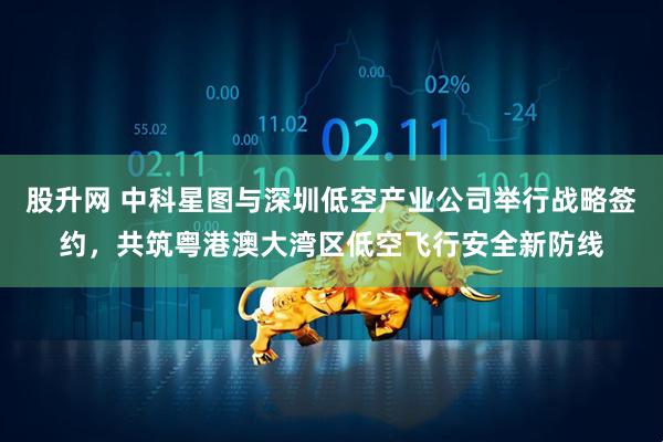 股升网 中科星图与深圳低空产业公司举行战略签约，共筑粤港澳大湾区低空飞行安全新防线