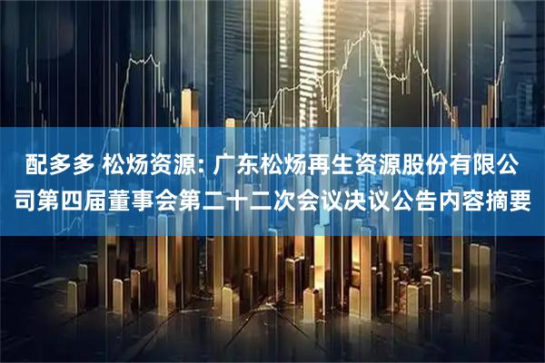配多多 松炀资源: 广东松炀再生资源股份有限公司第四届董事会第二十二次会议决议公告内容摘要