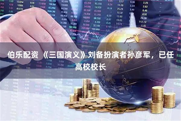 伯乐配资 《三国演义》刘备扮演者孙彦军，已任高校校长