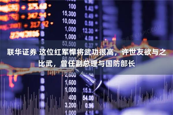 联华证券 这位红军悍将武功很高，许世友欲与之比武，曾任副总理与国防部长