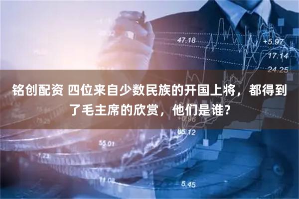 铭创配资 四位来自少数民族的开国上将，都得到了毛主席的欣赏，他们是谁？