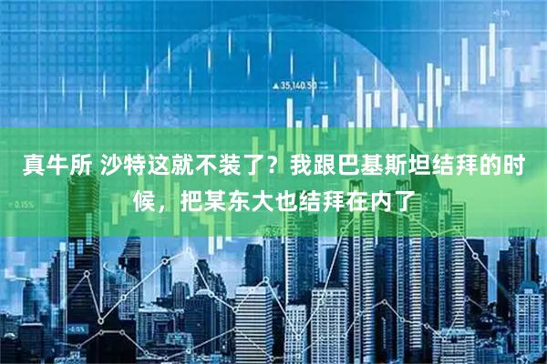 真牛所 沙特这就不装了？我跟巴基斯坦结拜的时候，把某东大也结拜在内了