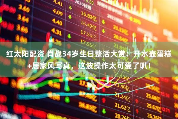 红太阳配资 肖战34岁生日整活大赏：开水壶蛋糕+居家风写真，这波操作太可爱了叭！