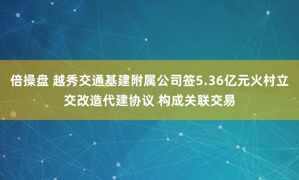 倍操盘 越秀交通基建附属公司签5.36亿元火村立交改造代建协议 构成关联交易
