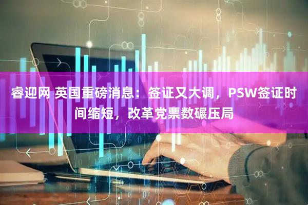 睿迎网 英国重磅消息:签证又大调,PSW签证时间缩短,改革党票数碾压局