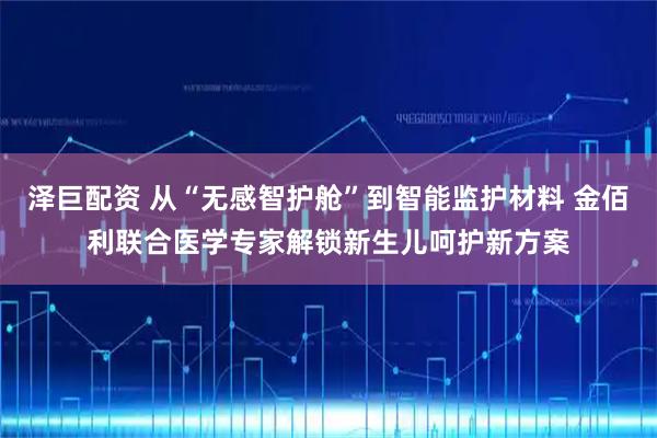 泽巨配资 从“无感智护舱”到智能监护材料 金佰利联合医学专家解锁新生儿呵护新方案