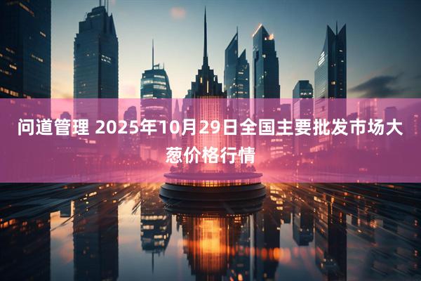 问道管理 2025年10月29日全国主要批发市场大葱价格行情