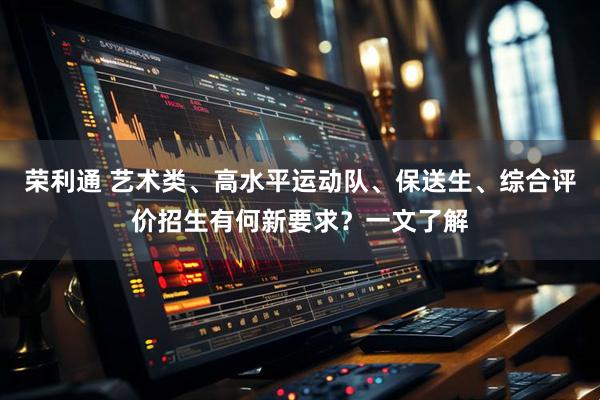 荣利通 艺术类、高水平运动队、保送生、综合评价招生有何新要求?一文了解