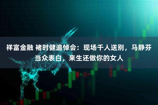 祥富金融 褚时健追悼会:现场千人送别,马静芬当众表白,来生还做你的女人