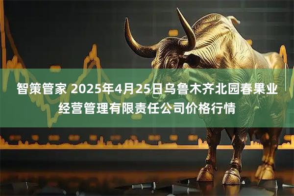 智策管家 2025年4月25日乌鲁木齐北园春果业经营管理有限责任公司价格行情
