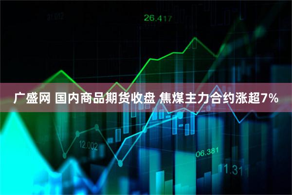 广盛网 国内商品期货收盘 焦煤主力合约涨超7%