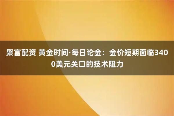 聚富配资 黄金时间·每日论金：金价短期面临3400美元关口的技术阻力