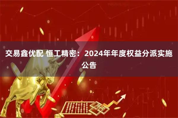 交易鑫优配 恒工精密：2024年年度权益分派实施公告