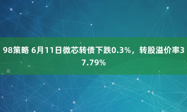 98策略 6月11日微芯转债下跌0.3%,转股溢价率37.79%