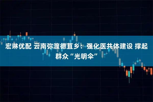 宏琳优配 云南弥渡德苴乡：强化医共体建设 撑起群众“光明伞”