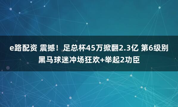 e路配资 震撼!足总杯45万掀翻2.3亿 第6级别黑马球迷冲场狂欢+举起2功臣