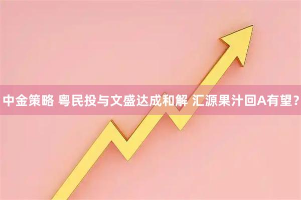 中金策略 粤民投与文盛达成和解 汇源果汁回A有望?