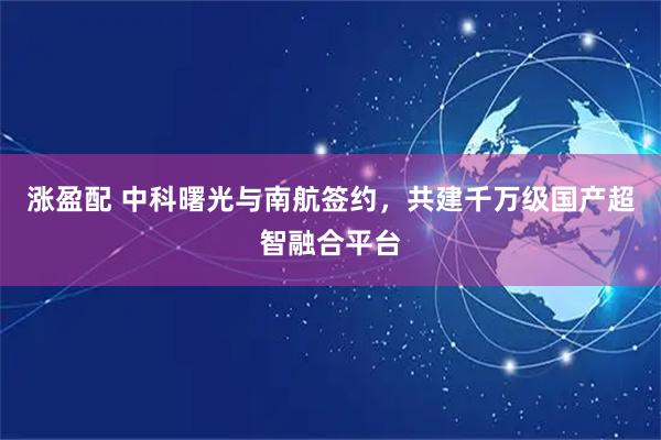 涨盈配 中科曙光与南航签约,共建千万级国产超智融合平台