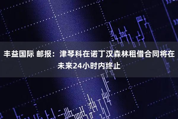 丰益国际 邮报:津琴科在诺丁汉森林租借合同将在未来24小时内终止