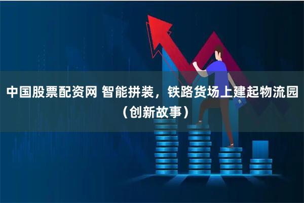 中国股票配资网 智能拼装，铁路货场上建起物流园（创新故事）