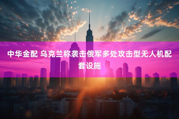 中华金配 乌克兰称袭击俄军多处攻击型无人机配套设施