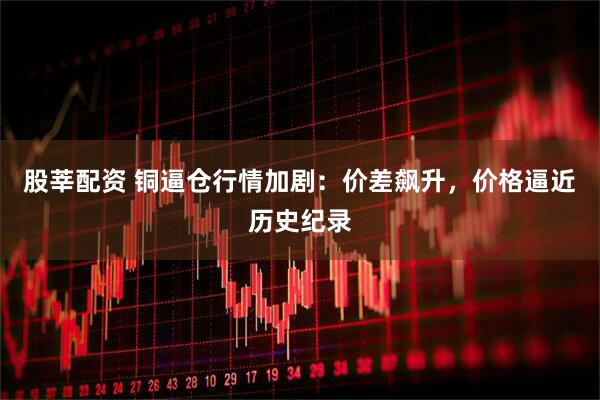 股莘配资 铜逼仓行情加剧：价差飙升，价格逼近历史纪录
